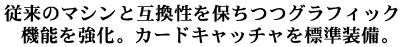 従来のマシンとの互換性を保ちつつグラフィック機能を強化。カードキャッチャを標準装備