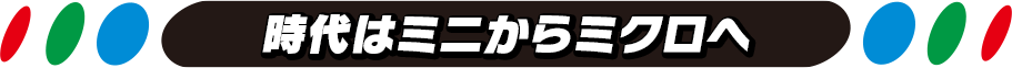 時代はミニからミクロへ