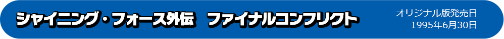 シャイニング・フォース外伝　ファイナルコンフリクト オリジナル版発売日：1995年6月30日